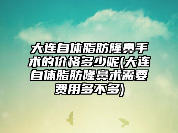 大连自体脂肪隆鼻手术的价格多少呢(大连自体脂肪隆鼻术需要费用多不多)