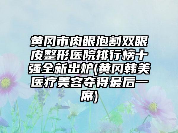 黄冈市肉眼泡割双眼皮整形医院排行榜十强全新出炉(黄冈韩美医疗美容夺得非常后一席)