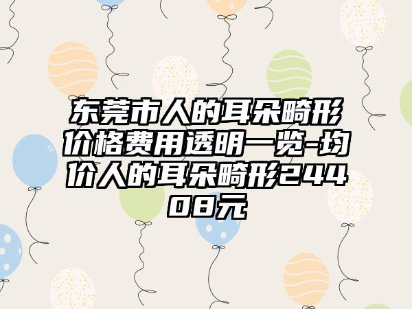 东莞市人的耳朵畸形价格费用透明一览-均价人的耳朵畸形24408元