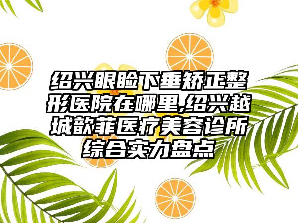 绍兴眼睑下垂矫正整形医院在哪里,绍兴越城歆菲医疗美容诊所综合实力盘点