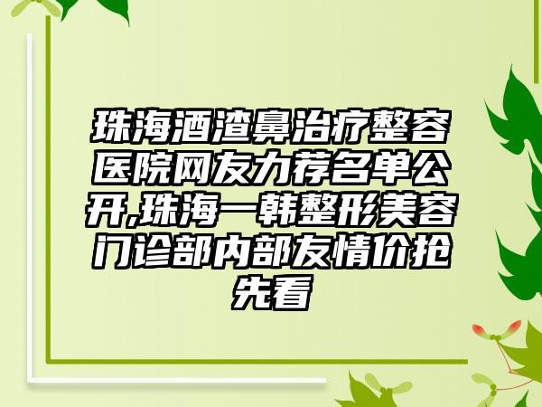 珠海酒渣鼻治疗整容医院网友力荐名单公开,珠海一韩整形美容门诊部内部友情价抢先看