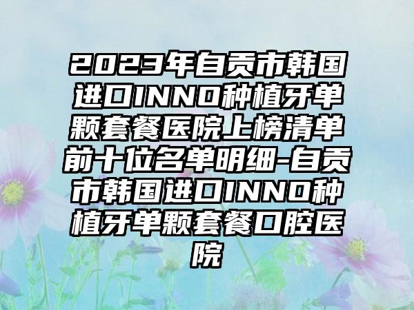 2023年自贡市韩国进口INNO种植牙单颗套餐医院上榜清单前十位名单明细-自贡市韩国进口INNO种植牙单颗套餐口腔医院