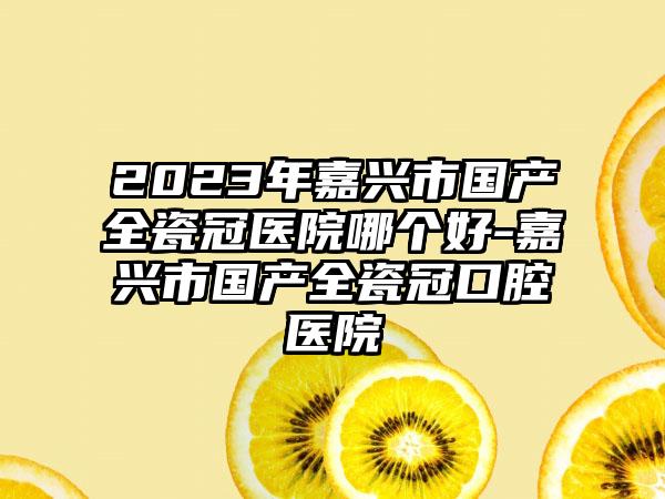 2023年嘉兴市国产全瓷冠医院哪个好-嘉兴市国产全瓷冠口腔医院