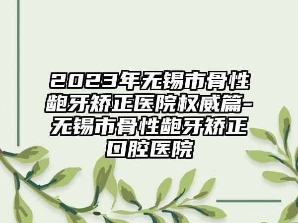 2023年无锡市骨性龅牙矫正医院权威篇-无锡市骨性龅牙矫正口腔医院