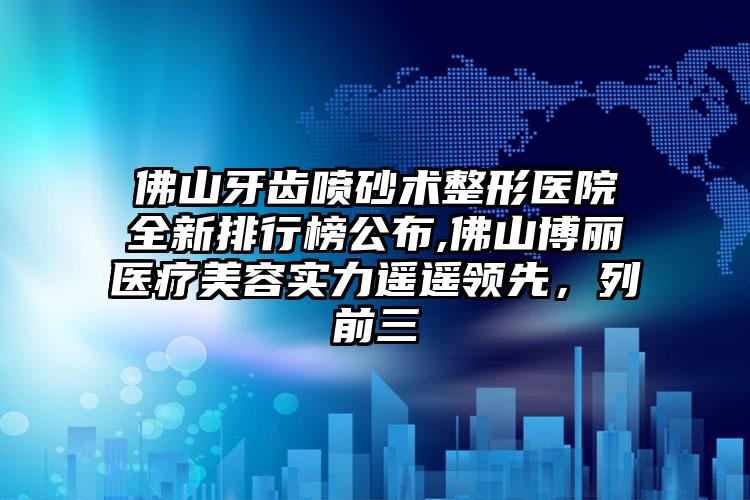 佛山牙齿喷砂术整形医院全新排行榜公布,佛山博丽医疗美容实力遥遥领跑，列前三