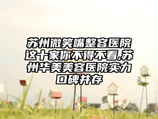 苏州微笑嘴整容医院这十家你不得不看,苏州华美美容医院实力口碑并存