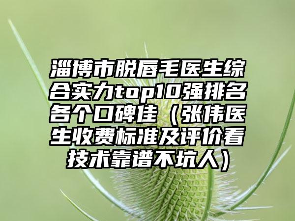 淄博市脱唇毛医生综合实力top10强排名各个口碑佳（张伟医生收费标准及评价看技术靠谱不坑人）