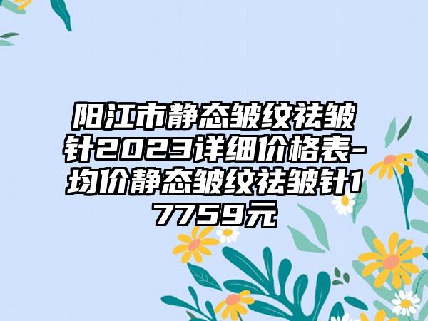 阳江市静态皱纹祛皱针2023详细价格表-均价静态皱纹祛皱针17759元