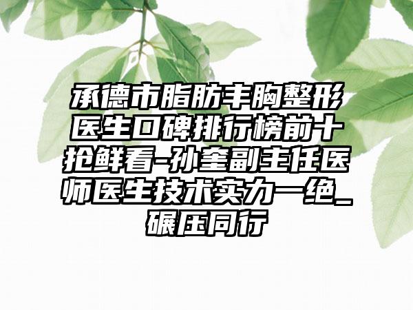 承德市脂肪丰胸整形医生口碑排行榜前十抢鲜看-孙奎副主任医师医生技术实力一绝_碾压同行