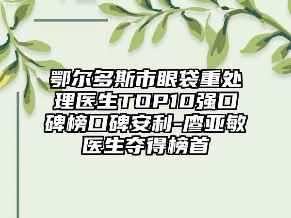 鄂尔多斯市眼袋重处理医生TOP10强口碑榜口碑安利-廖亚敏医生夺得榜首