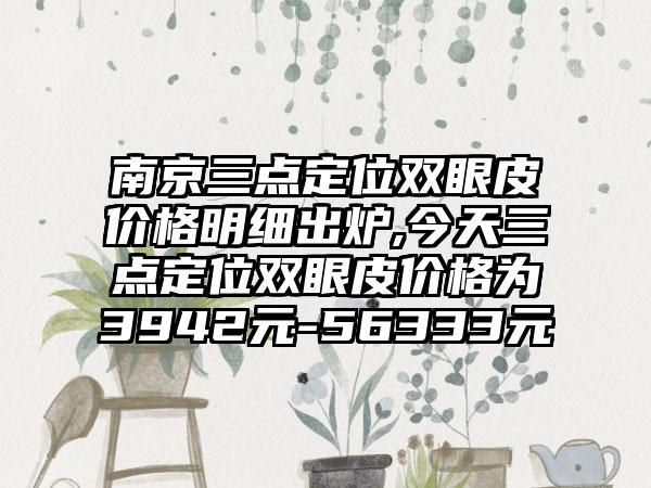 南京三点定位双眼皮价格明细出炉,今天三点定位双眼皮价格为3942元-56333元