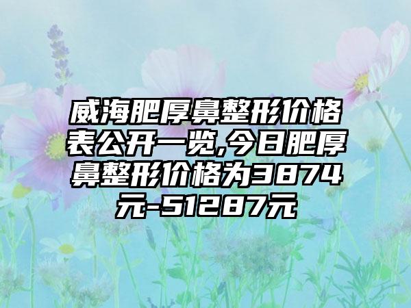 威海肥厚鼻整形价格表公开一览,今日肥厚鼻整形价格为3874元-51287元