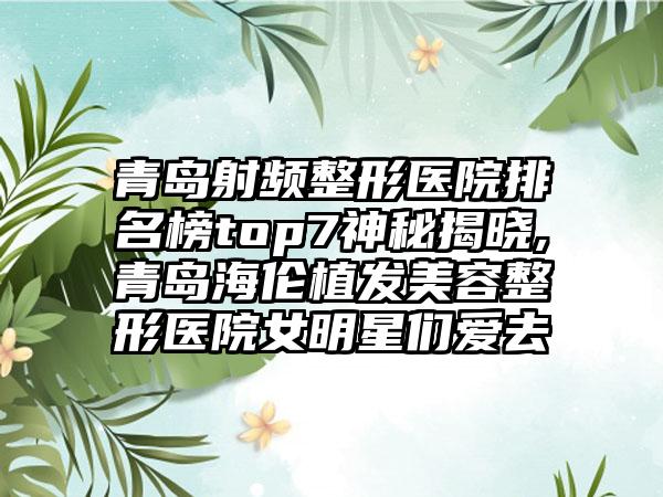 青岛射频整形医院排名榜top7神秘揭晓,青岛海伦植发美容整形医院女明星们爱去