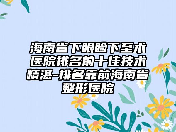 海南省下眼睑下至术医院排名前十佳技术不错-排名靠前海南省整形医院