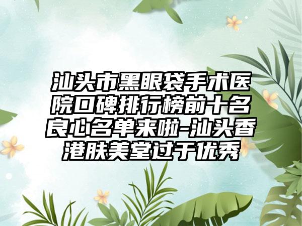 汕头市黑眼袋手术医院口碑排行榜前十名良心名单来啦-汕头香港肤美堂过于良好