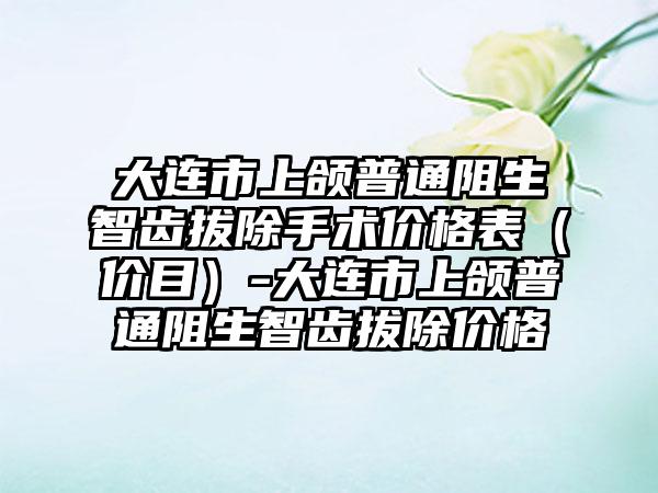 大连市上颌普通阻生智齿拔除手术价格表（价目）-大连市上颌普通阻生智齿拔除价格