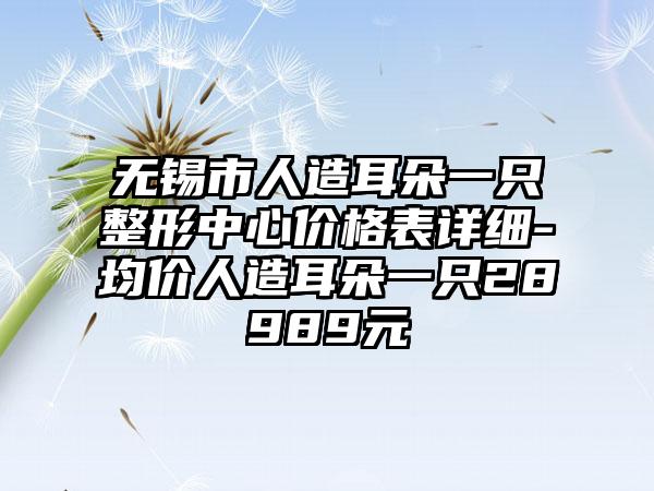 无锡市人造耳朵一只整形中心价格表详细-均价人造耳朵一只28989元