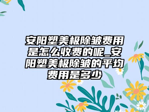 安阳塑美极除皱费用是怎么收费的呢_安阳塑美极除皱的平均费用是多少