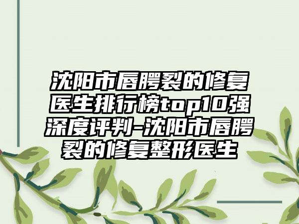 沈阳市唇腭裂的修复医生排行榜top10强深度评判-沈阳市唇腭裂的修复整形医生