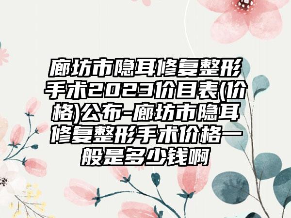 廊坊市隐耳修复整形手术2023价目表(价格)公布-廊坊市隐耳修复整形手术价格一般是多少钱啊