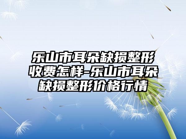 乐山市耳朵缺损整形收费怎样-乐山市耳朵缺损整形价格行情