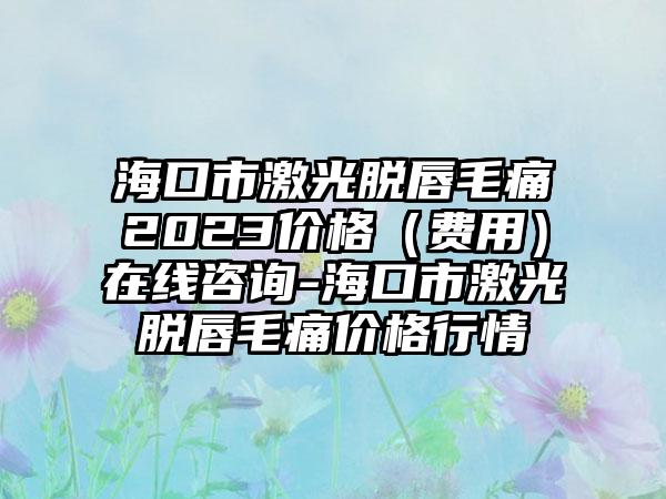 海口市激光脱唇毛痛2023价格（费用）在线咨询-海口市激光脱唇毛痛价格行情