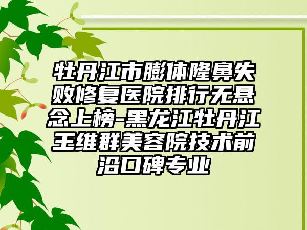 牡丹江市膨体隆鼻失败修复医院排行无悬念上榜-黑龙江牡丹江王维群美容院技术前沿口碑正规