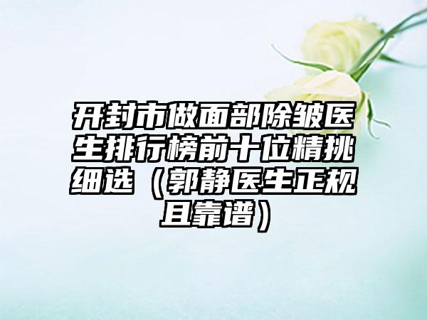 开封市做面部除皱医生排行榜前十位精挑细选（郭静医生正规且靠谱）