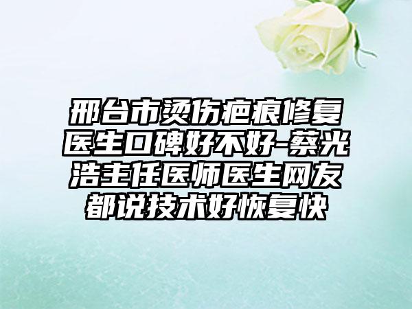 邢台市烫伤疤痕修复医生口碑好不好-蔡光浩主任医师医生网友都说技术好修复快