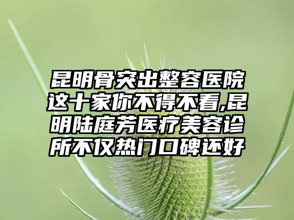 昆明骨突出整容医院这十家你不得不看,昆明陆庭芳医疗美容诊所不仅热门口碑还好