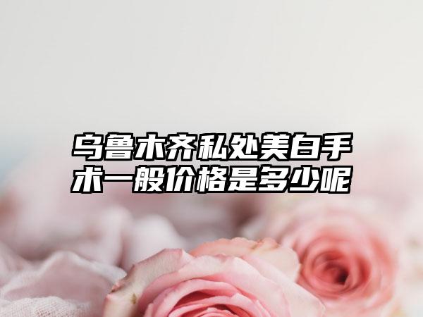 乌鲁木齐私处美白手术一般价格是多少呢