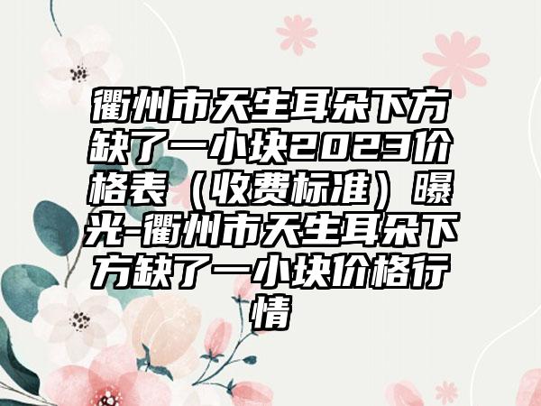 衢州市天生耳朵下方缺了一小块2023价格表（收费标准）曝光-衢州市天生耳朵下方缺了一小块价格行情