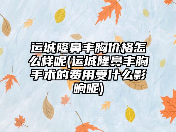 运城隆鼻丰胸价格怎么样呢(运城隆鼻丰胸手术的费用受什么影响呢)