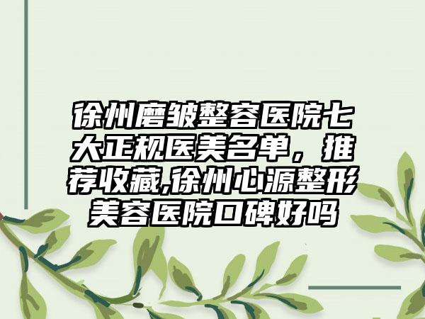 徐州磨皱整容医院七大正规医美名单，推荐收藏,徐州心源整形美容医院口碑好吗