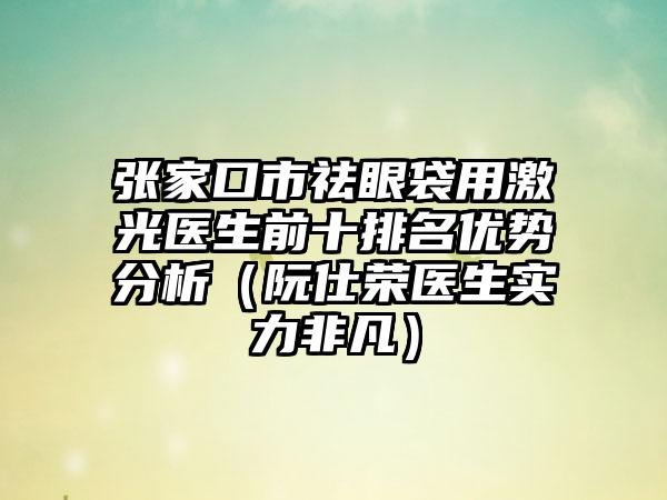 张家口市祛眼袋用激光医生前十排名优势分析（阮仕荣医生实力非凡）