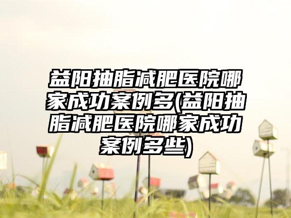 益阳抽脂减肥医院哪家成功实例多(益阳抽脂减肥医院哪家成功实例多些)