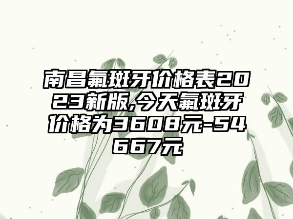 南昌氟斑牙价格表2023新版,今天氟斑牙价格为3608元-54667元