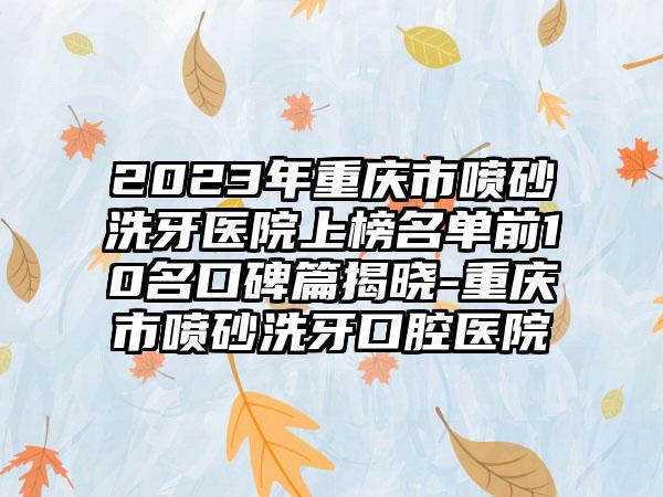 2023年重庆市喷砂洗牙医院上榜名单前10名口碑篇揭晓-重庆市喷砂洗牙口腔医院