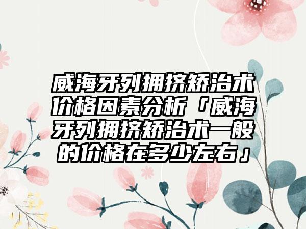 威海牙列拥挤矫治术价格因素分析「威海牙列拥挤矫治术一般的价格在多少左右」