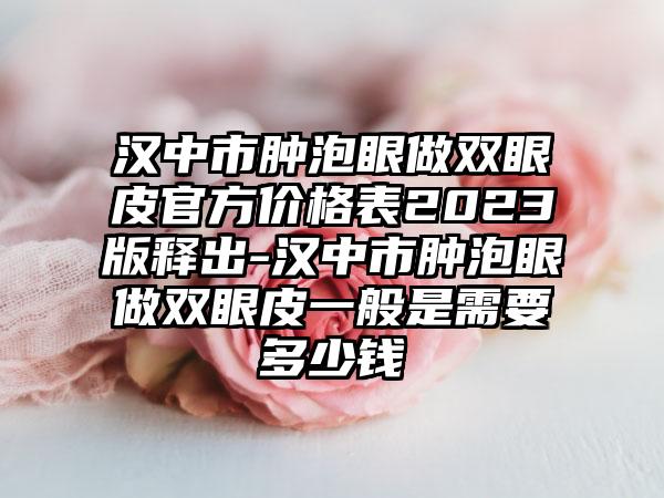 汉中市肿泡眼做双眼皮官方价格表2023版释出-汉中市肿泡眼做双眼皮一般是需要多少钱