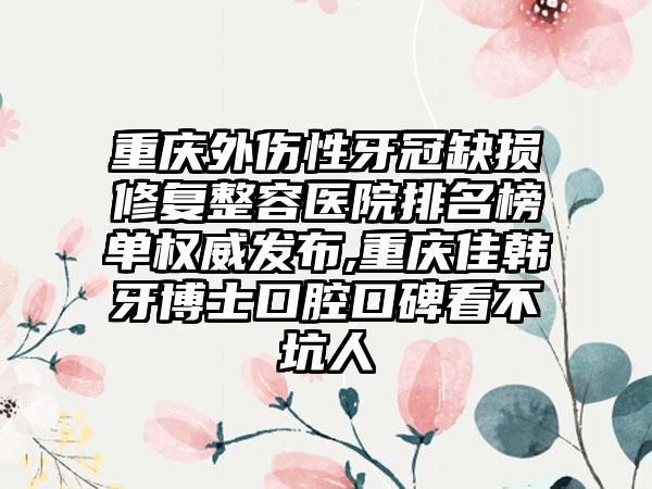 重庆外伤性牙冠缺损修复整容医院排名榜单权威发布,重庆佳韩牙博士口腔口碑看不坑人