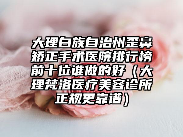 大理白族自治州歪鼻矫正手术医院排行榜前十位谁做的好（大理梵洛医疗美容诊所正规更靠谱）