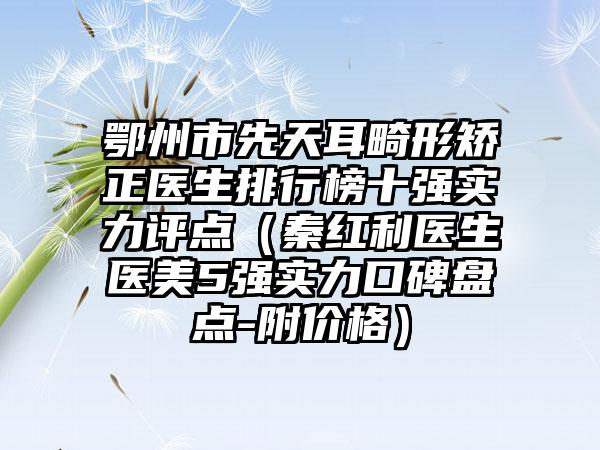 鄂州市先天耳畸形矫正医生排行榜十强实力评点（秦红利医生医美5强实力口碑盘点-附价格）