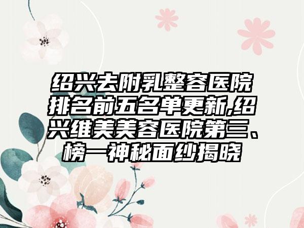 绍兴去附乳整容医院排名前五名单更新,绍兴维美美容医院第三、榜一神秘面纱揭晓