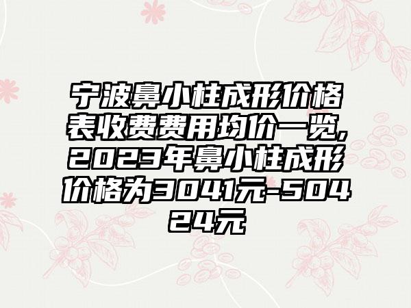 宁波鼻小柱成形价格表收费费用均价一览,2023年鼻小柱成形价格为3041元-50424元