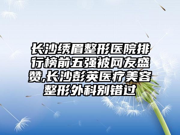 长沙绣眉整形医院排行榜前五强被网友盛赞,长沙彭英医疗美容整形外科别错过