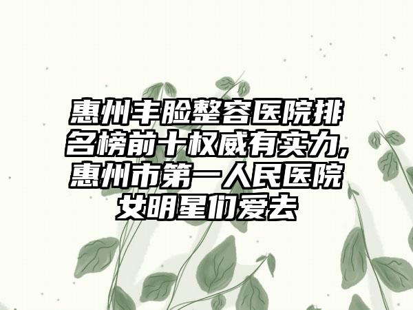 惠州丰脸整容医院排名榜前十权威有实力,惠州市第一人民医院女明星们爱去