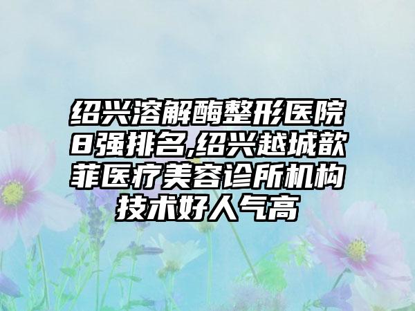 绍兴溶解酶整形医院8强排名,绍兴越城歆菲医疗美容诊所机构技术好人气高