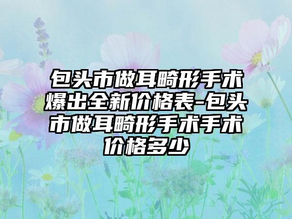 包头市做耳畸形手术爆出全新价格表-包头市做耳畸形手术手术价格多少