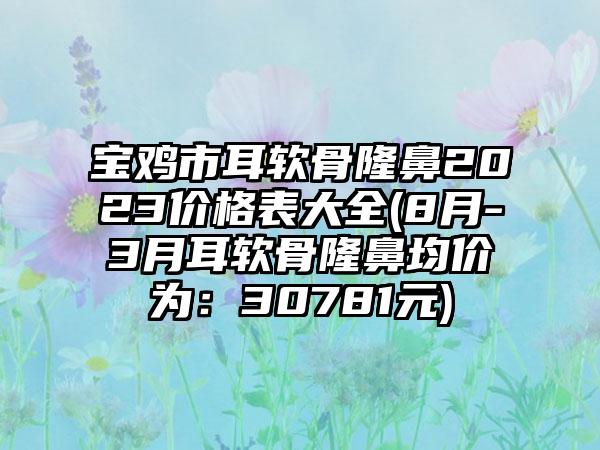 宝鸡市耳软骨隆鼻2023价格表大全(8月-3月耳软骨隆鼻均价为：30781元)